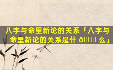 八字与命里新论的关系「八字与命里新论的关系是什 🐘 么」